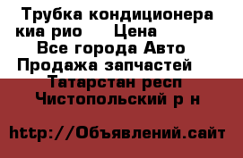 Трубка кондиционера киа рио 3 › Цена ­ 4 500 - Все города Авто » Продажа запчастей   . Татарстан респ.,Чистопольский р-н
